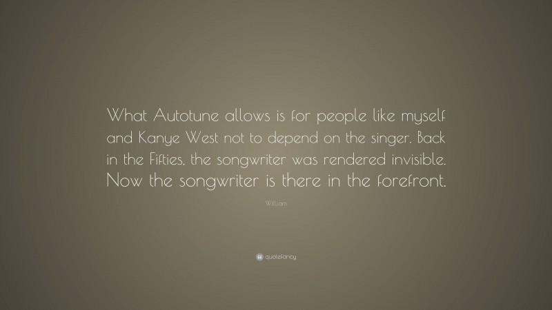 Will.i.am Quote: “What Autotune allows is for people like myself and Kanye West not to depend on the singer. Back in the Fifties, the songwriter was rendered invisible. Now the songwriter is there in the forefront.”