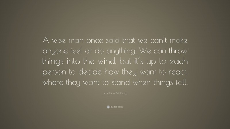 Jonathan Maberry Quote: “A wise man once said that we can’t make anyone feel or do anything. We can throw things into the wind, but it’s up to each person to decide how they want to react, where they want to stand when things fall.”