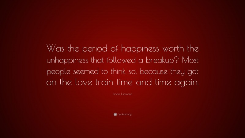 Linda Howard Quote: “Was the period of happiness worth the unhappiness that followed a breakup? Most people seemed to think so, because they got on the love train time and time again.”