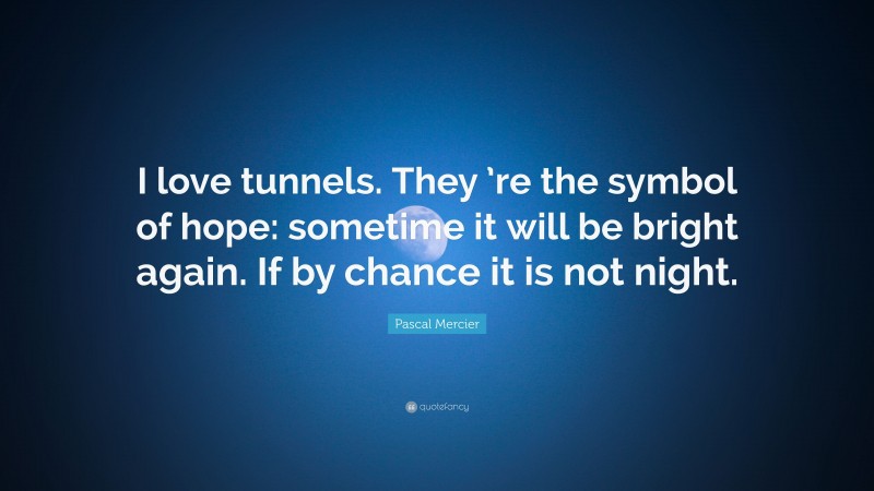 Pascal Mercier Quote: “I love tunnels. They ’re the symbol of hope: sometime it will be bright again. If by chance it is not night.”