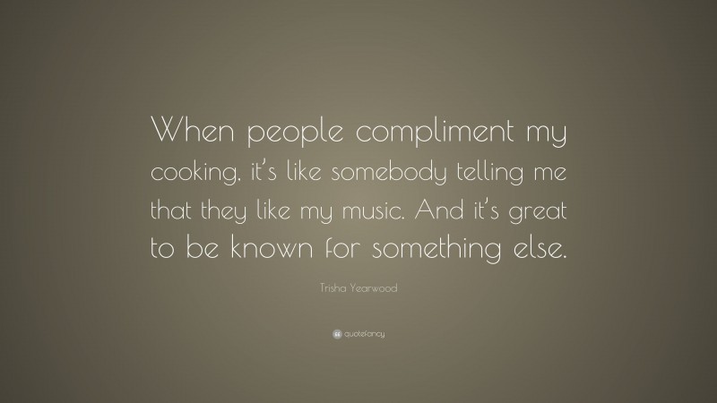 Trisha Yearwood Quote: “When people compliment my cooking, it’s like somebody telling me that they like my music. And it’s great to be known for something else.”