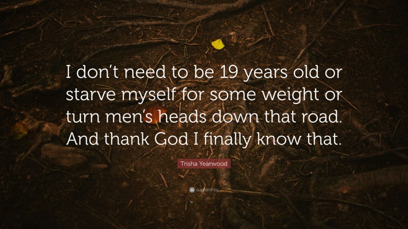 Trisha Yearwood Quote: “I don’t need to be 19 years old or starve myself for some weight or turn men’s heads down that road. And thank God I finally know that.”