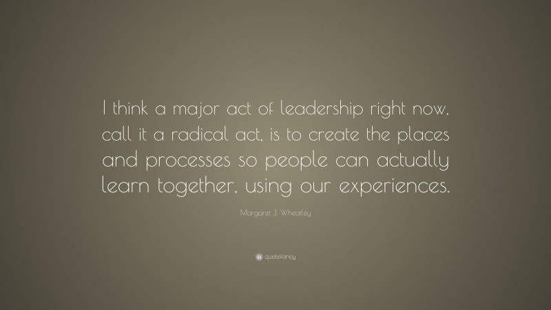 Margaret J. Wheatley Quote: “I think a major act of leadership right now, call it a radical act, is to create the places and processes so people can actually learn together, using our experiences.”