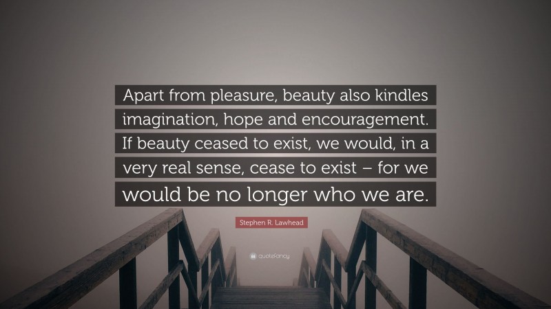 Stephen R. Lawhead Quote: “Apart from pleasure, beauty also kindles imagination, hope and encouragement. If beauty ceased to exist, we would, in a very real sense, cease to exist – for we would be no longer who we are.”