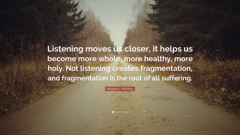 Margaret J. Wheatley Quote: “Listening moves us closer, it helps us become more whole, more healthy, more holy. Not listening creates fragmentation, and fragmentation is the root of all suffering.”