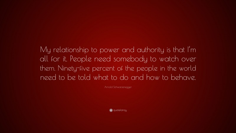 Arnold Schwarzenegger Quote: “My relationship to power and authority is that I’m all for it. People need somebody to watch over them. Ninety-five percent of the people in the world need to be told what to do and how to behave.”