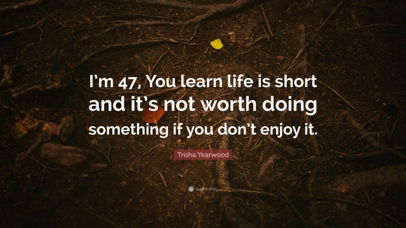 Trisha Yearwood Quote: “I’m 47, You learn life is short and it’s not worth doing something if you don’t enjoy it.”