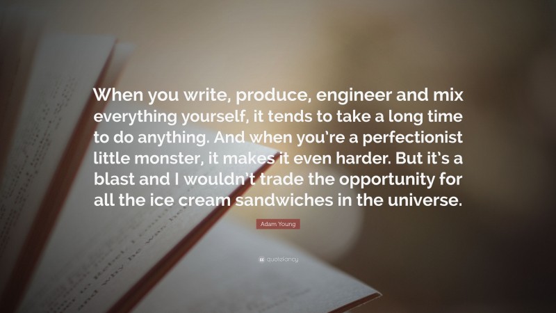 Adam Young Quote: “When you write, produce, engineer and mix everything yourself, it tends to take a long time to do anything. And when you’re a perfectionist little monster, it makes it even harder. But it’s a blast and I wouldn’t trade the opportunity for all the ice cream sandwiches in the universe.”
