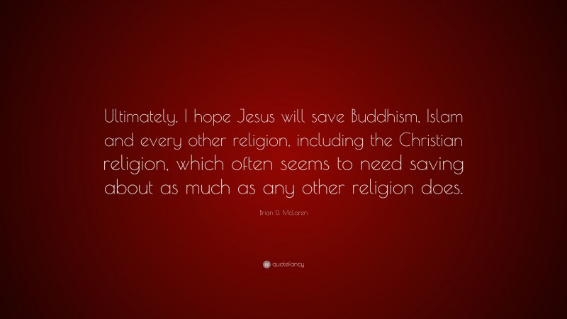 Brian D. McLaren Quote: “Ultimately, I hope Jesus will save Buddhism, Islam and every other religion, including the Christian religion, which often seems to need saving about as much as any other religion does.”