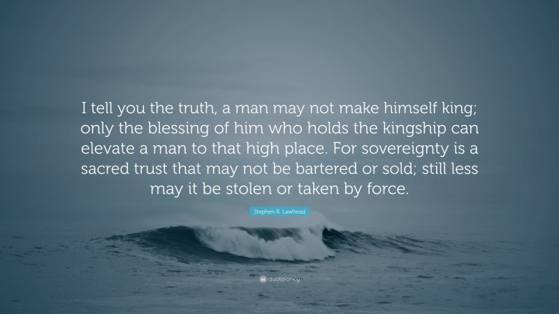 Stephen R. Lawhead Quote: “I tell you the truth, a man may not make himself king; only the blessing of him who holds the kingship can elevate a man to that high place. For sovereignty is a sacred trust that may not be bartered or sold; still less may it be stolen or taken by force.”