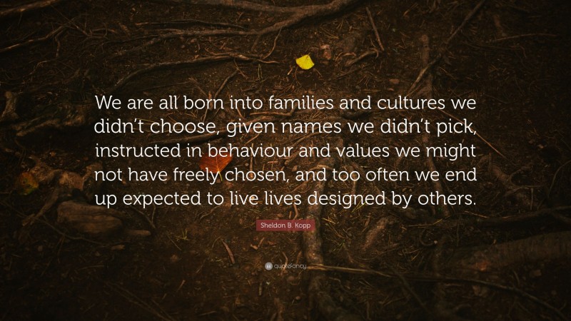 Sheldon B. Kopp Quote: “We are all born into families and cultures we didn’t choose, given names we didn’t pick, instructed in behaviour and values we might not have freely chosen, and too often we end up expected to live lives designed by others.”