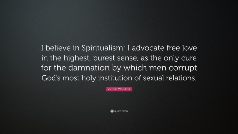 Victoria Woodhull Quote: “I believe in Spiritualism; I advocate free love in the highest, purest sense, as the only cure for the damnation by which men corrupt God’s most holy institution of sexual relations.”