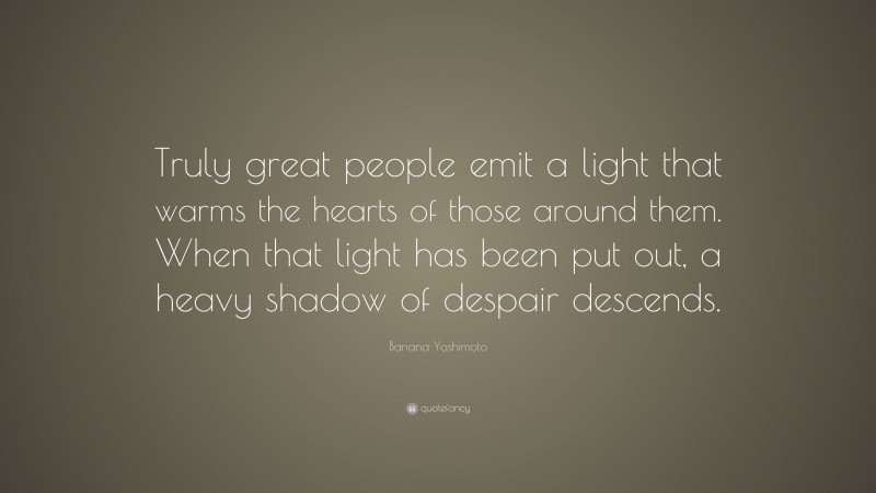 Banana Yoshimoto Quote: “Truly great people emit a light that warms the hearts of those around them. When that light has been put out, a heavy shadow of despair descends.”