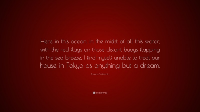 Banana Yoshimoto Quote: “Here in this ocean, in the midst of all this water, with the red flags on those distant buoys flapping in the sea breeze, I find myself unable to treat our house in Tokyo as anything but a dream.”