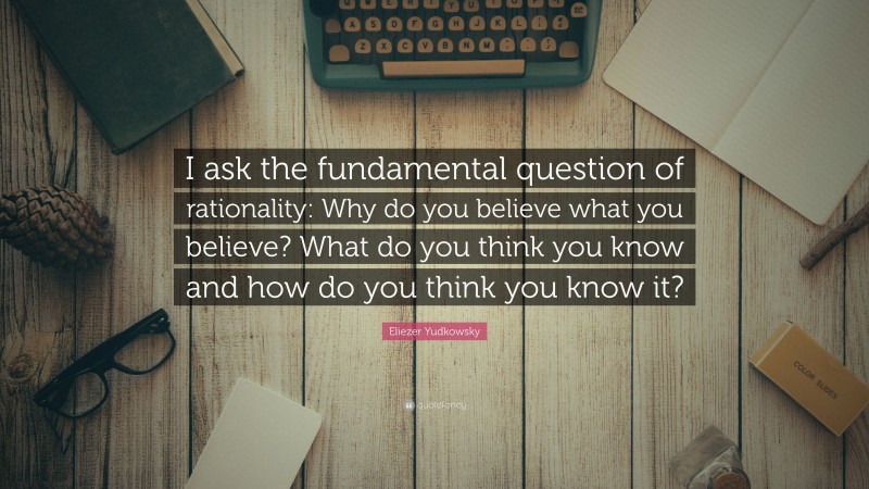 Eliezer Yudkowsky Quote: “I ask the fundamental question of rationality: Why do you believe what you believe? What do you think you know and how do you think you know it?”