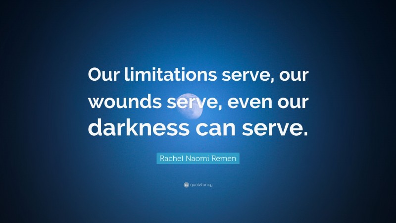 Rachel Naomi Remen Quote: “Our limitations serve, our wounds serve, even our darkness can serve.”