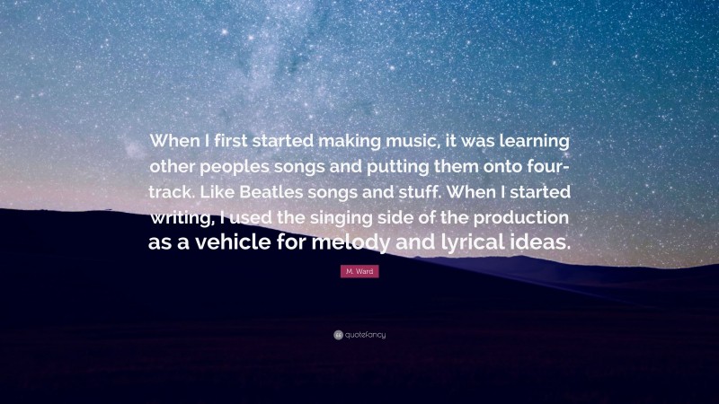 M. Ward Quote: “When I first started making music, it was learning other peoples songs and putting them onto four-track. Like Beatles songs and stuff. When I started writing, I used the singing side of the production as a vehicle for melody and lyrical ideas.”