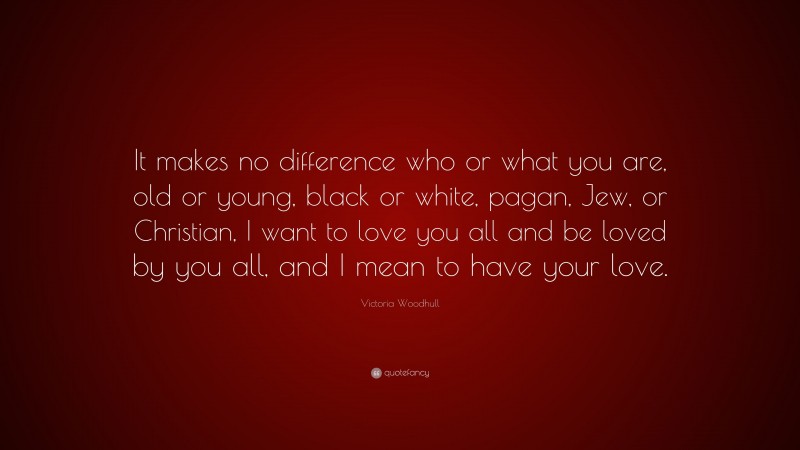 Victoria Woodhull Quote: “It makes no difference who or what you are, old or young, black or white, pagan, Jew, or Christian, I want to love you all and be loved by you all, and I mean to have your love.”