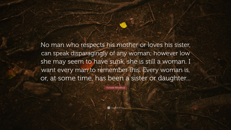 Victoria Woodhull Quote: “No man who respects his mother or loves his sister, can speak disparagingly of any woman; however low she may seem to have sunk, she is still a woman. I want every man to remember this. Every woman is, or, at some time, has been a sister or daughter...”