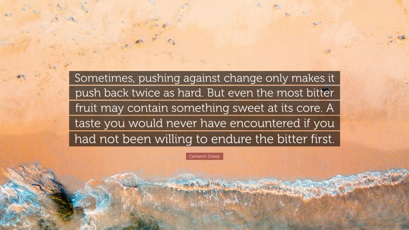 Cameron Dokey Quote: “Sometimes, pushing against change only makes it push back twice as hard. But even the most bitter fruit may contain something sweet at its core. A taste you would never have encountered if you had not been willing to endure the bitter first.”