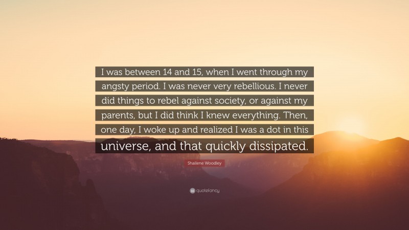 Shailene Woodley Quote: “I was between 14 and 15, when I went through my angsty period. I was never very rebellious. I never did things to rebel against society, or against my parents, but I did think I knew everything. Then, one day, I woke up and realized I was a dot in this universe, and that quickly dissipated.”