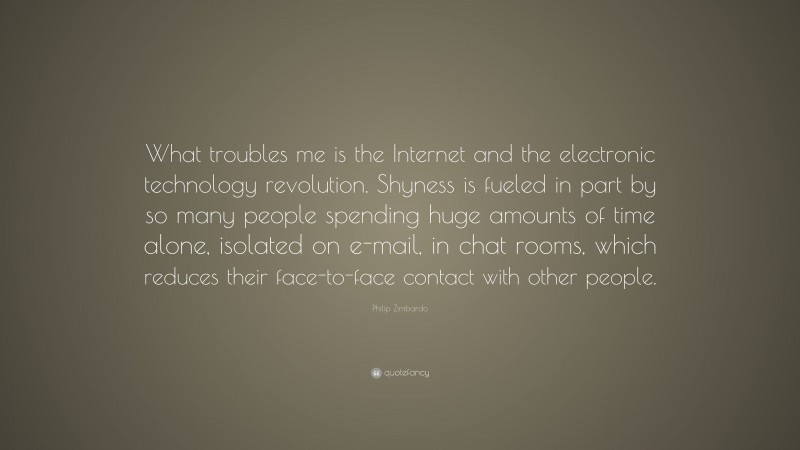 Philip Zimbardo Quote: “What troubles me is the Internet and the electronic technology revolution. Shyness is fueled in part by so many people spending huge amounts of time alone, isolated on e-mail, in chat rooms, which reduces their face-to-face contact with other people.”