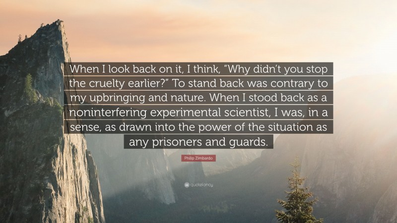 Philip Zimbardo Quote: “When I look back on it, I think, “Why didn’t you stop the cruelty earlier?” To stand back was contrary to my upbringing and nature. When I stood back as a noninterfering experimental scientist, I was, in a sense, as drawn into the power of the situation as any prisoners and guards.”