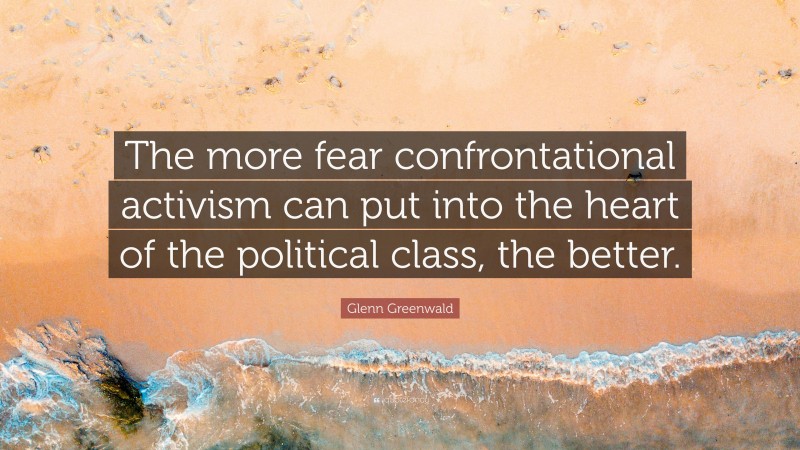 Glenn Greenwald Quote: “The more fear confrontational activism can put into the heart of the political class, the better.”