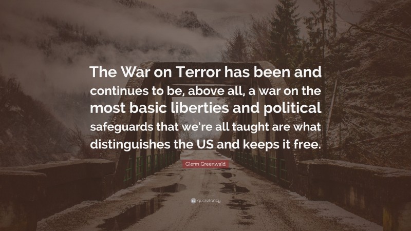 Glenn Greenwald Quote: “The War on Terror has been and continues to be, above all, a war on the most basic liberties and political safeguards that we’re all taught are what distinguishes the US and keeps it free.”