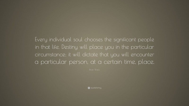 Brian Weiss Quote: “Every individual soul chooses the significant people in that life. Destiny will place you in the particular circumstance; it will dictate that you will encounter a particular person, at a certain time, place.”