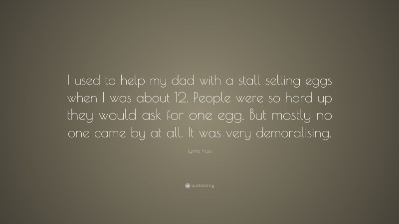 Lynne Truss Quote: “I used to help my dad with a stall selling eggs when I was about 12. People were so hard up they would ask for one egg. But mostly no one came by at all. It was very demoralising.”