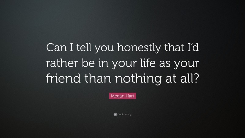 Megan Hart Quote: “Can I tell you honestly that I’d rather be in your life as your friend than nothing at all?”