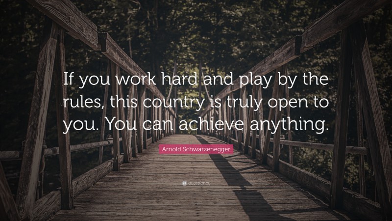 Arnold Schwarzenegger Quote: “If you work hard and play by the rules, this country is truly open to you. You can achieve anything.”