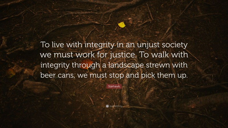 Starhawk Quote: “To live with integrity in an unjust society we must work for justice. To walk with integrity through a landscape strewn with beer cans, we must stop and pick them up.”