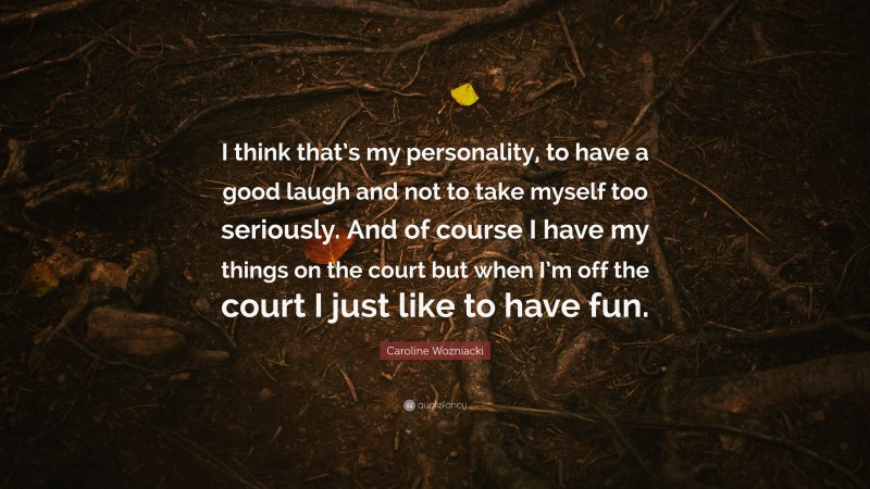 Caroline Wozniacki Quote: “I think that’s my personality, to have a good laugh and not to take myself too seriously. And of course I have my things on the court but when I’m off the court I just like to have fun.”