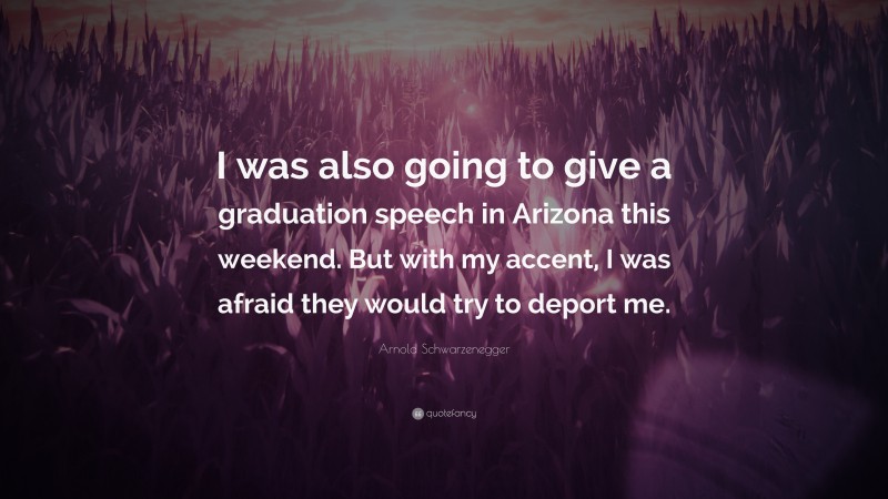 Arnold Schwarzenegger Quote: “I was also going to give a graduation speech in Arizona this weekend. But with my accent, I was afraid they would try to deport me.”