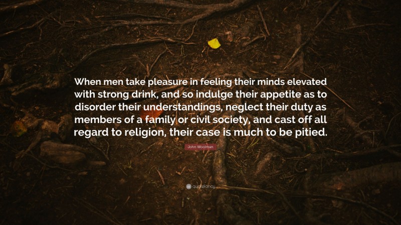 John Woolman Quote: “When men take pleasure in feeling their minds elevated with strong drink, and so indulge their appetite as to disorder their understandings, neglect their duty as members of a family or civil society, and cast off all regard to religion, their case is much to be pitied.”
