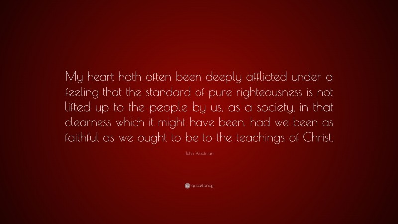 John Woolman Quote: “My heart hath often been deeply afflicted under a feeling that the standard of pure righteousness is not lifted up to the people by us, as a society, in that clearness which it might have been, had we been as faithful as we ought to be to the teachings of Christ.”