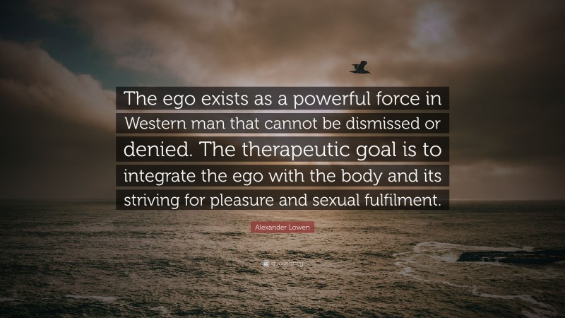 Alexander Lowen Quote: “The ego exists as a powerful force in Western man that cannot be dismissed or denied. The therapeutic goal is to integrate the ego with the body and its striving for pleasure and sexual fulfilment.”