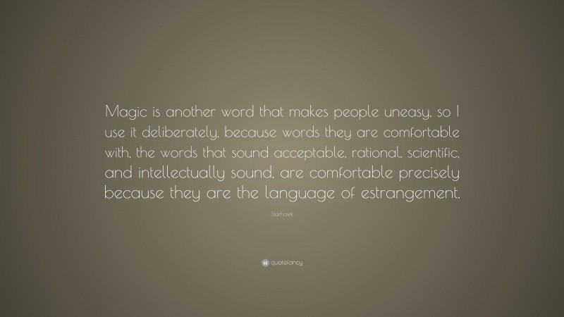 Starhawk Quote: “Magic is another word that makes people uneasy, so I use it deliberately, because words they are comfortable with, the words that sound acceptable, rational, scientific, and intellectually sound, are comfortable precisely because they are the language of estrangement.”