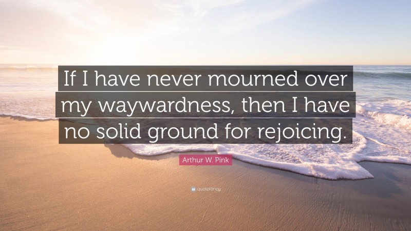 Arthur W. Pink Quote: “If I have never mourned over my waywardness, then I have no solid ground for rejoicing.”