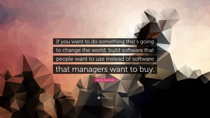 Jamie Zawinski Quote: “If you want to do something that’s going to change the world, build software that people want to use instead of software that managers want to buy.”