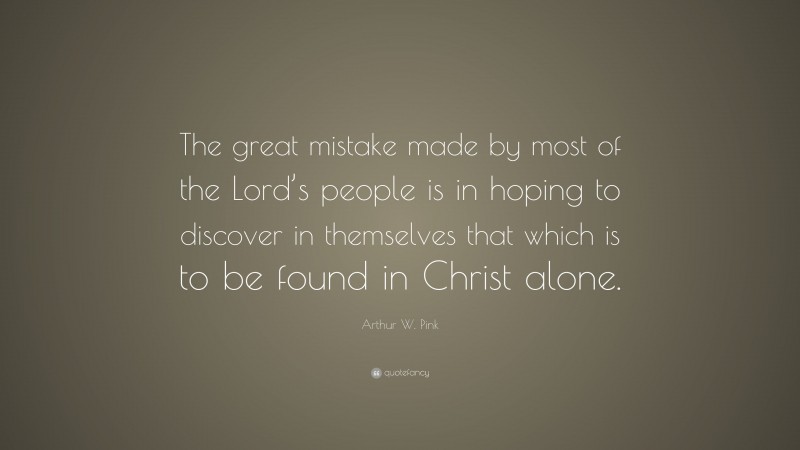 Arthur W. Pink Quote: “The great mistake made by most of the Lord’s people is in hoping to discover in themselves that which is to be found in Christ alone.”