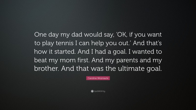 Caroline Wozniacki Quote: “One day my dad would say, ‘OK, if you want to play tennis I can help you out.’ And that’s how it started. And I had a goal. I wanted to beat my mom first. And my parents and my brother. And that was the ultimate goal.”