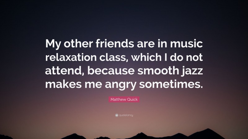 Matthew Quick Quote: “My other friends are in music relaxation class, which I do not attend, because smooth jazz makes me angry sometimes.”