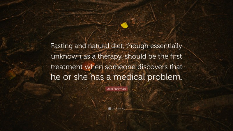 Joel Fuhrman Quote: “Fasting and natural diet, though essentially unknown as a therapy, should be the first treatment when someone discovers that he or she has a medical problem.”