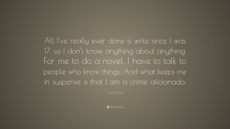 Lisa Gardner Quote: “All I’ve really ever done is write since I was 17, so I don’t know anything about anything. For me to do a novel, I have to talk to people who know things. And what keeps me in suspense is that I am a crime aficionado.”