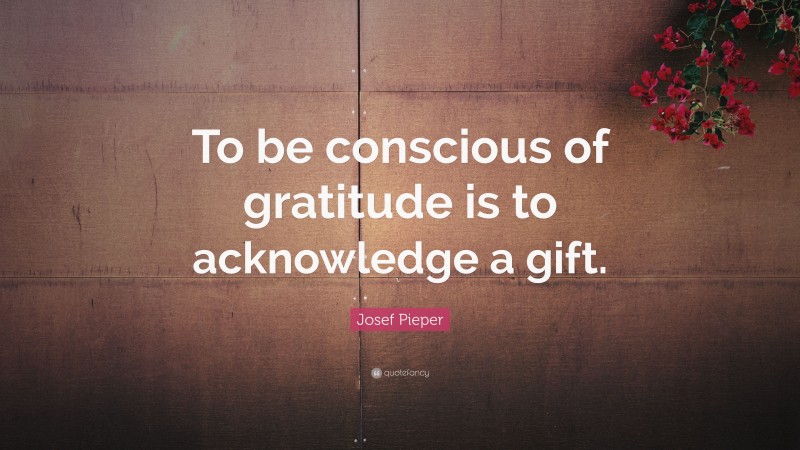 Josef Pieper Quote: “To be conscious of gratitude is to acknowledge a gift.”