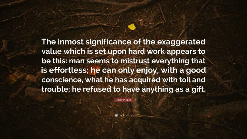 Josef Pieper Quote: “The inmost significance of the exaggerated value which is set upon hard work appears to be this: man seems to mistrust everything that is effortless; he can only enjoy, with a good conscience, what he has acquired with toil and trouble; he refused to have anything as a gift.”
