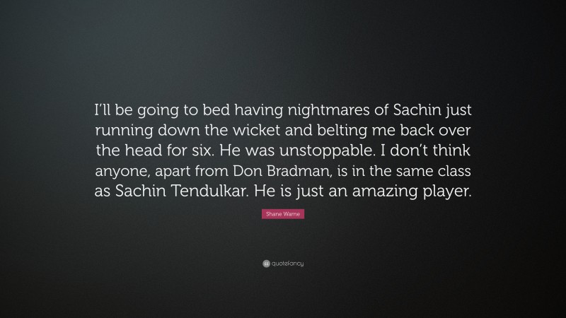 Shane Warne Quote: “I’ll be going to bed having nightmares of Sachin just running down the wicket and belting me back over the head for six. He was unstoppable. I don’t think anyone, apart from Don Bradman, is in the same class as Sachin Tendulkar. He is just an amazing player.”